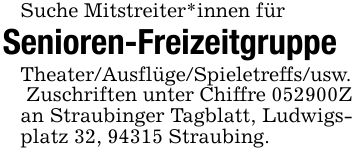 Suche Mitstreiter*innen für Senioren-Freizeitgruppe Theater/Ausflüge/Spieletreffs/usw. Zuschriften unter Chiffre ***Z an Straubinger Tagblatt, Ludwigsplatz 32, 94315 Straubing.