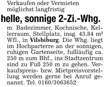 Verkaufen oder Vermietenmöglichst langfristighelle, sonnige 2-Zi.-Whg. m. Badezimmer, Kochnische, Kellerraum, Stellplatz, insg. 43,84 m² Wfl., in Vilsbiburg. Die Whg. liegt im Hochparterre an der sonnigen, ruhigen Gartenseite, fußläufig ca. 250 m zum Bhf., ins Stadtzentrum sind zu Fuß 250 m zu gehen. Verkaufspreis- bzw. Mietpreisvorstellung werden gerne bei Anruf genannt. Tel. ***