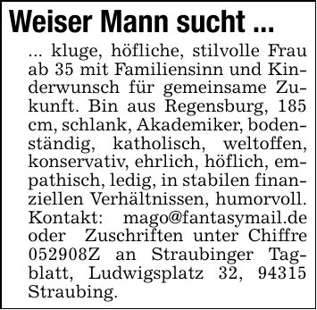 Weiser Mann sucht ... ... kluge, höfliche, stilvolle Frau ab 35 mit Familiensinn und Kinderwunsch für gemeinsame Zukunft. Bin aus Regensburg, 185 cm, schlank, Akademiker, bodenständig, katholisch, weltoffen, konservativ, ehrlich, höflich, empathisch, ledig, in stabilen finanziellen Verhältnissen, humorvoll. Kontakt: mago@fantasymail.de oder Zuschriften unter Chiffre ***Z an Straubinger Tagblatt, Ludwigsplatz 32, 94315 Straubing.