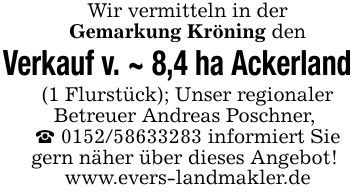 Wir vermitteln in derGemarkung Kröning den Verkauf v. ~ 8,4 ha Ackerland(1 Flurstück); Unser regionalerBetreuer Andreas Poschner, _ *** informiert Sie gern näher über dieses Angebot! www.evers-landmakler.de