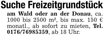 Suche Freizeitgrundstückam Wald oder an der Donau, ca. 1000 bis 2500 m², bis max. 150 € monatl., ab sofort zu mieten, Tel. ***, ab 18 Uhr.