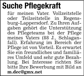 Suche Pflegekraft für meinen Vater. Vollzeitstelle oder Teilzeitstelle in Regensburg-Lappersdorf. Zu Ihren Aufgaben gehört die Unterstützung des Pflegeteams bei der Pflege meines Vaters (88 J., Schlaganfall). Erfahrung im Bereich der Pflege ist von Vorteil. Es erwartet Sie ein freundliches und familiäres Umfeld und sehr gute Bezahlung. Bei Interesse richten Sie bitte Ihre Bewerbung mit Bild an m.dec@gmx.net