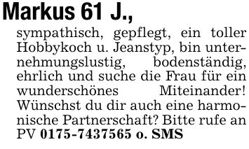 Markus 61 J.,sympathisch, gepflegt, ein toller Hobbykoch u. Jeanstyp, bin unternehmungslustig, bodenständig, ehrlich und suche die Frau für ein wunderschönes Miteinander! Wünschst du dir auch eine harmonische Partnerschaft? Bitte rufe an PV *** o. SMS