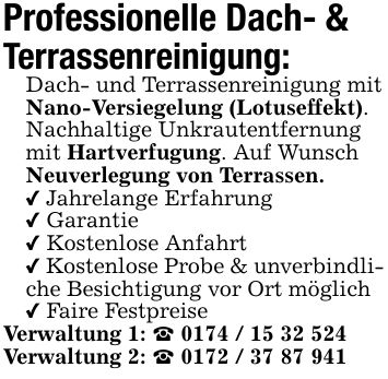Professionelle Dach- & Terrassenreinigung:Dach- und Terrassenreinigung mit Nano-Versiegelung (Lotuseffekt). Nachhaltige Unkrautentfernung mit Hartverfugung. Auf Wunsch Neuverlegung von Terrassen._ Jahrelange Erfahrung_ Garantie_ Kostenlose Anfahrt_ Kostenlose Probe & unverbindliche Besichtigung vor Ort möglich_ Faire FestpreiseVerwaltung 1: _ ***Verwaltung 2: _ ***