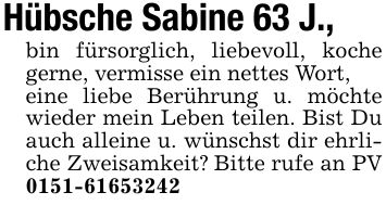 Hübsche Sabine 63 J.,bin fürsorglich, liebevoll, koche gerne, vermisse ein nettes Wort,eine liebe Berührung u. möchte wieder mein Leben teilen. Bist Du auch alleine u. wünschst dir ehrliche Zweisamkeit? Bitte rufe an PV ***