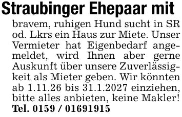 Straubinger Ehepaar mit bravem, ruhigen Hund sucht in SR od. Lkrs ein Haus zur Miete. Unser Vermieter hat Eigenbedarf angemeldet, wird Ihnen aber gerne Auskunft über unsere Zuverlässigkeit als Mieter geben. Wir könnten ab 1.11.26 bis 31.1.2027 einziehen, bitte alles anbieten, keine Makler! Tel. ***