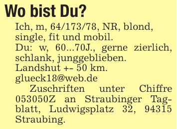 Wo bist Du? Ich, m, ***, NR, blond,single, fit und mobil.Du: w, 60...70J., gerne zierlich, schlank, junggeblieben.Landshut +- 50 km.glueck18@web.de Zuschriften unter Chiffre ***Z an Straubinger Tagblatt, Ludwigsplatz 32, 94315 Straubing.