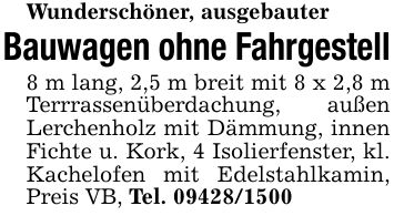 Wunderschöner, ausgebauterBauwagen ohne Fahrgestell8 m lang, 2,5 m breit mit 8 x 2,8 m Terrrassenüberdachung, außen Lerchenholz mit Dämmung, innen Fichte u. Kork, 4 Isolierfenster, kl. Kachelofen mit Edelstahlkamin, Preis VB, Tel. ***