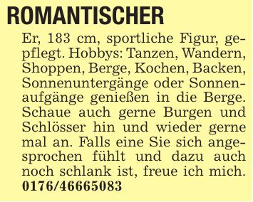 ROMANTISCHER Er, 183 cm, sportliche Figur, gepflegt. Hobbys: Tanzen, Wandern, Shoppen, Berge, Kochen, Backen, Sonnenuntergänge oder Sonnenaufgänge genießen in die Berge. Schaue auch gerne Burgen und Schlösser hin und wieder gerne mal an. Falls eine Sie sich angesprochen fühlt und dazu auch noch schlank ist, freue ich mich. ***