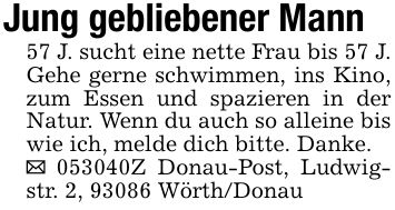 Jung gebliebener Mann57 J. sucht eine nette Frau bis 57 J. Gehe gerne schwimmen, ins Kino, zum Essen und spazieren in der Natur. Wenn du auch so alleine bis wie ich, melde dich bitte. Danke._ ***Z Donau-Post, Ludwigstr. 2, 93086 Wörth/Donau