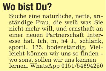 Wo bist Du?Suche eine natürliche, nette, anständige Frau, die weiß was Sie nicht mehr will, und ernsthaft an einer neuen Partnerschaft Interesse hat. Ich, m, 54 J., schlank, sportl., 175, bodenständig. Vielleicht können wir uns so finden - wo sonst sollen wir uns kennenlernen. WhatsApp ***