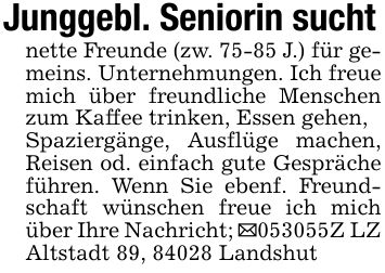 Junggebl. Seniorin suchtnette Freunde (zw. 75-85 J.) für gemeins. Unternehmungen. Ich freue mich über freundliche Menschen zum Kaffee trinken, Essen gehen,Spaziergänge, Ausflüge machen, Reisen od. einfach gute Gespräche führen. Wenn Sie ebenf. Freundschaft wünschen freue ich mich über Ihre Nachricht; _***Z LZ Altstadt 89, 84028 Landshut