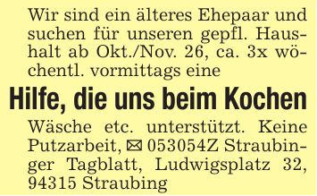 Wir sind ein älteres Ehepaar und suchen für unseren gepfl. Haushalt ab Okt./Nov. 26, ca. 3x wöchentl. vormittags eineHilfe, die uns beim KochenWäsche etc. unterstützt. Keine Putzarbeit, _ ***Z Straubinger Tagblatt, Ludwigsplatz 32, 94315 Straubing