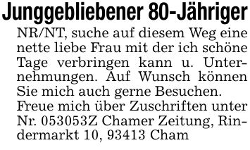 Junggebliebener 80-JährigerNR/NT, suche auf diesem Weg eine nette liebe Frau mit der ich schöne Tage verbringen kann u. Unternehmungen. Auf Wunsch können Sie mich auch gerne Besuchen.Freue mich über Zuschriften unter Nr. ***Z Chamer Zeitung, Rindermarkt 10, 93413 Cham