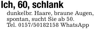 Ich, 60, schlankdunkelbr. Haare, braune Augen,spontan, sucht Sie ab 50.Tel. *** WhatsApp