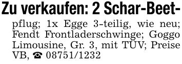 Zu verkaufen: 2 Schar-Beet-pflug; 1x Egge 3-teilig, wie neu; Fendt Frontladerschwinge; Goggo Limousine, Gr. 3, mit TÜV; Preise VB, _ ***