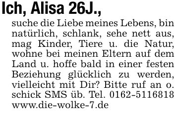 Ich, Alisa 26J., suche die Liebe meines Lebens, bin natürlich, schlank, sehe nett aus, mag Kinder, Tiere u. die Natur, wohne bei meinen Eltern auf dem Land u. hoffe bald in einer festen Beziehung glücklich zu werden, vielleicht mit Dir? Bitte ruf an o. schick SMS üb. Tel. *** www.die-wolke-7.de