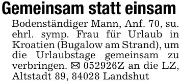Gemeinsam statt einsamBodenständiger Mann, Anf. 70, su. ehrl. symp. Frau für Urlaub in Kroatien (Bugalow am Strand), um die Urlaubstage gemeinsam zu verbringen. _ ***Z an die LZ, Altstadt 89, 84028 Landshut