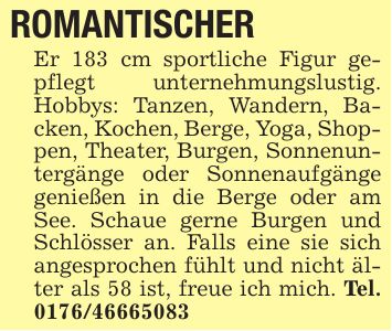 ROMANTISCHER Er 183 cm sportliche Figur gepflegt unternehmungslustig. Hobbys: Tanzen, Wandern, Backen, Kochen, Berge, Yoga, Shoppen, Theater, Burgen, Sonnenuntergänge oder Sonnenaufgänge genießen in die Berge oder am See. Schaue gerne Burgen und Schlösser an. Falls eine sie sich angesprochen fühlt und nicht älter als 58 ist, freue ich mich. Tel. ***