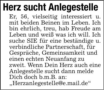Herz sucht AnlegestelleEr, 56, vielseitig interessiert u. mit beiden Beinen im Leben. Ich bin ehrlich, treu, hab Freude am Leben und weiß was ich will. Ich suche SIE für eine beständige u. verbindliche Partnerschaft, fürGespräche, Gemeinsamkeit undeinen echten Neuanfang zuzweit. Wenn Dein Herz auch eineAnlegestelle sucht dann meldeDich doch b.m.B. an: