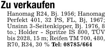 Zu verkaufenHanomag R24, Bj. 1956; Hanomag Perfekt 401, 32 PS, FL, Bj, 1967; Unsinn 3-Seitenkipper, Bj. 1976, 8 to.; Holder - Spritze IS 800, TÜV bis 2028, 15 m; Reifen TM 700, 480, R70, R34, 30 % Tel: ***
