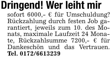 Dringend! Wer leiht mirsofort 6000,- € für Umschuldung? Rückzahlung durch festen Job garantiert, jeweils zum 10. des Monats, maximale Laufzeit 24 Monate, Rückzahlsumme 7200,- € für Dankeschön und das Vertrauen. Tel. ***