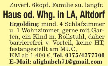 Zuverl. 6köpf. Familie su. langfr.Haus od. Whg. in LA, AltdorfErgolding; mind. 4 Schlafzimmer u. 1 Wohnzimmer, gerne mit Garten, ein Kind m. Rollstuhl, daher barrierefrei v. Vorteil, keine HT, festangestellt am MUC,KM ab 1.400 €, Tel. ***E-Mail: alighabeh71@gmail.com