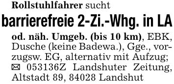 Rollstuhlfahrer sucht barrierefreie 2-Zi.-Whg. in LAod. näh. Umgeb. (bis 10 km), EBK, Dusche (keine Badewa.), Gge., vorzugsw. EG, alternativ mit Aufzug; _ ***Z Landshuter Zeitung, Altstadt 89, 84028 Landshut