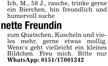 Ich, M., 58 J., rauche, trinke gerne ein Bierchen, bin freundlich und humorvoll suchenette Freundin zum Quatschen, Kuscheln und vieles mehr, gerne etwas mollig. Wenn's geht vielleicht ein kleines Bildchen. Freu mich. Bitte nur WhatsApp: ***