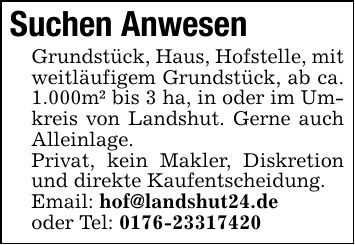 Suchen Anwesen Grundstück, Haus, Hofstelle, mit weitläufigem Grundstück, ab ca. 1.000m² bis 3 ha, in oder im Umkreis von Landshut. Gerne auch Alleinlage. Privat, kein Makler, Diskretion und direkte Kaufentscheidung. Email: hof@landshut24.de oder Tel: ***
