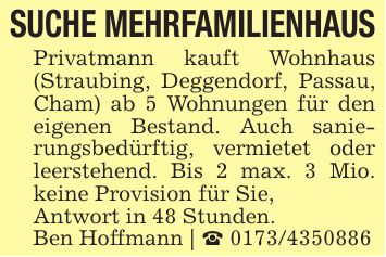 SUCHE MEHRFAMILIENHAUSPrivatmann kauft Wohnhaus (Straubing, Deggendorf, Passau, Cham) ab 5 Wohnungen für den eigenen Bestand. Auch sanierungsbedürftig, vermietet oder leerstehend. Bis 2 max. 3 Mio. keine Provision für Sie,Antwort in 48 Stunden.Ben Hoffmann | _ ***