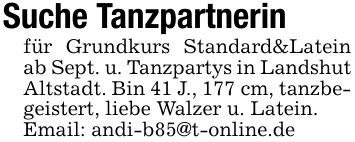 Suche Tanzpartnerinfür Grundkurs Standard&Latein ab Sept. u. Tanzpartys in Landshut Altstadt. Bin 41 J., 177 cm, tanzbegeistert, liebe Walzer u. Latein.Email: andi-b85@t-online.de