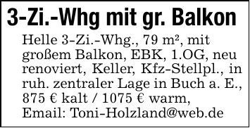 3-Zi.-Whg mit gr. Balkon Helle 3-Zi.-Whg., 79 m², mitgroßem Balkon, EBK, 1.OG, neurenoviert, Keller, Kfz-Stellpl., in ruh. zentraler Lage in Buch a. E., 875 € kalt / 1075 € warm,Email: Toni-Holzland@web.de
