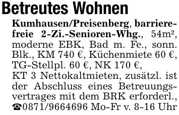 Betreutes WohnenKumhausen/Preisenberg, barrierefreie 2-Zi.-Senioren-Whg., 54m², moderne EBK, Bad m. Fe., sonn. Blk., KM 740 €, Küchenmiete 60 €, TG-Stellpl. 60 €, NK 170 €,KT 3 Nettokaltmieten, zusätzl. ist der Abschluss eines Betreuungsvertrages mit dem BRK erforderl., _*** Mo-Fr v. 8-16 Uhr