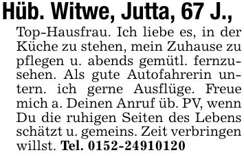 Hüb. Witwe, Jutta, 67 J., Top-Hausfrau. Ich liebe es, in der Küche zu stehen, mein Zuhause zu pflegen u. abends gemütl. fernzusehen. Als gute Autofahrerin untern. ich gerne Ausflüge. Freue mich a. Deinen Anruf üb. PV, wenn Du die ruhigen Seiten des Lebens schätzt u. gemeins. Zeit verbringen willst. Tel. ***