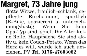 Margret, 73 Jahre jungflotte Witwe, fraulich-schlank, gepflegte Erscheinung, sportlich (E-Bike, spazieren) u. unternehmungslustig. Wenn Sie kein Opa-Typ sind, spielt Ihr Alter keine Rolle. Hauptsache Sie sind aktiv u. kein Couch-Potato. Wenn das Herz es will, würde ich auch umziehen. PV Tel. ***