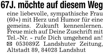 67J. möchte auf diesem Wegeine liebevolle, sympathische Frau (60+) mit Herz und Humor für eine gemeins. Zukunft kennenlernen. Freue mich auf Deine Zuschrift mit Tel.-Nr. - rufe Dich umgehend an! _ ***Z Landshuter Zeitung, Altstadt 89, 84028 Landshut