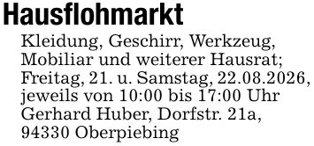 HausflohmarktKleidung, Geschirr, Werkzeug,Mobiliar und weiterer Hausrat;Freitag, 21. u. Samstag, 22.08.2026, jeweils von 10:00 bis 17:00 UhrGerhard Huber, Dorfstr. 21a,94330 Oberpiebing