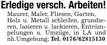 Erledige versch. Arbeiten!Maurer, Maler, Fliesen, Garten,Holz u. Metall schleifen, grundieren, lasieren u. lackieren, Entrümpelungen u. Umzüge, in LA und nh.Umgebung; Tel. ***