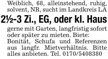 Weiblich, 68, alleinstehend, ruhig, solvent, NR, sucht im Landkreis LA2 1/2-3 Zi., EG, oder kl. Hausgerne mit Garten, langfristig sofort oder später zu mieten. Biete:Bonität, Schufa und Referenzen aus langfr. Mietverhältnis. Bitte alles anbieten. Tel. ***