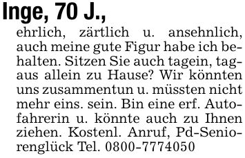 Inge, 70 J.,ehrlich, zärtlich u. ansehnlich, auch meine gute Figur habe ich behalten. Sitzen Sie auch tagein, tagaus allein zu Hause? Wir könnten uns zusammentun u. müssten nicht mehr eins. sein. Bin eine erf. Autofahrerin u. könnte auch zu Ihnen ziehen. Kostenl. Anruf, Pd-Seniorenglück Tel. ***