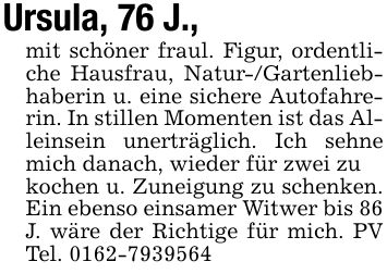 Ursula, 76 J.,mit schöner fraul. Figur, ordentliche Hausfrau, Natur-/Gartenliebhaberin u. eine sichere Autofahrerin. In stillen Momenten ist das Alleinsein unerträglich. Ich sehne mich danach, wieder für zwei zukochen u. Zuneigung zu schenken. Ein ebenso einsamer Witwer bis 86J. wäre der Richtige für mich. PV Tel. ***
