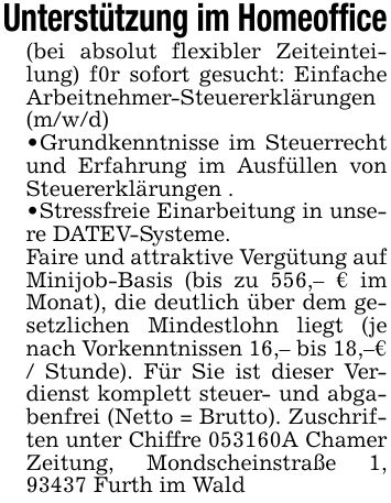 Unterstützung im Homeoffice(bei absolut flexibler Zeiteinteilung) f0r sofort gesucht: Einfache Arbeitnehmer-Steuererklärungen (m/w/d)_ Grundkenntnisse im Steuerrecht und Erfahrung im Ausfüllen von Steuererklärungen ._ Stressfreie Einarbeitung in unsere DATEV-Systeme.Faire und attraktive Vergütung auf Minijob-Basis (bis zu 556,- € im Monat), die deutlich über dem gesetzlichen Mindestlohn liegt (je nach Vorkenntnissen 16,- bis 18,-€ / Stunde). Für Sie ist dieser Verdienst komplett steuer- und abgabenfrei (Netto = Brutto). Zuschriften unter Chiffre ***A Chamer Zeitung, Mondscheinstraße 1, 93437 Furth im Wald