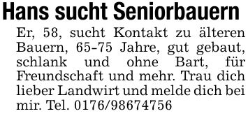 Hans sucht Seniorbauern Er, 58, sucht Kontakt zu älteren Bauern, 65-75 Jahre, gut gebaut, schlank und ohne Bart, für Freundschaft und mehr. Trau dich lieber Landwirt und melde dich bei mir. Tel. ***