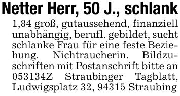 Netter Herr, 50 J., schlank1,84 groß, gutaussehend, finanziell unabhängig, berufl. gebildet, sucht schlanke Frau für eine feste Beziehung. Nichtraucherin. Bildzuschriften mit Postanschrift bitte an ***Z Straubinger Tagblatt, Ludwigsplatz 32, 94315 Straubing