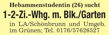 Hebammenstudentin (26) sucht1-2-Zi.-Whg. m. Blk./Gartenin LA/Schönbrunn und Umgeb. im Grünen; Tel. ***