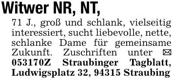 Witwer NR, NT, 71 J., groß und schlank, vielseitig interessiert, sucht liebevolle, nette, schlanke Dame für gemeinsame Zukunft. Zuschriften unter _ ***Z Straubinger Tagblatt, Ludwigsplatz 32, 94315 Straubing