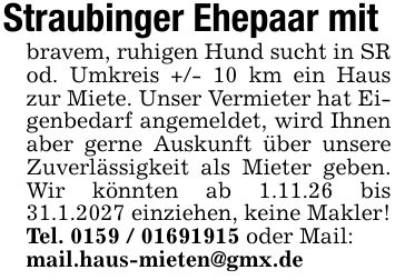 Straubinger Ehepaar mit bravem, ruhigen Hund sucht in SR od. Umkreis +/- 10 km ein Haus zur Miete. Unser Vermieter hat Eigenbedarf angemeldet, wird Ihnen aber gerne Auskunft über unsere Zuverlässigkeit als Mieter geben. Wir könnten ab 1.11.26 bis 31.1.2027 einziehen, keine Makler! Tel. *** oder Mail: mail.haus-mieten@gmx.de