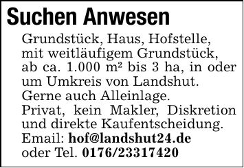Suchen AnwesenGrundstück, Haus, Hofstelle,mit weitläufigem Grundstück,ab ca. 1.000 m² bis 3 ha, in oder um Umkreis von Landshut.Gerne auch Alleinlage.Privat, kein Makler, Diskretion und direkte Kaufentscheidung.Email: hof@landshut24.deoder Tel. ***