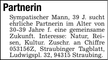 Partnerin Sympatischer Mann, 39 J. sucht ehrliche Partnerin im Alter von 30-39 Jahre f. eine gemeinsame Zukunft. Interesse: Natur, Reisen, Kultur. Zuschr. an Chiffre ***Z, Straubinger Tagblatt, Ludwigspl. 32, 94315 Straubing.